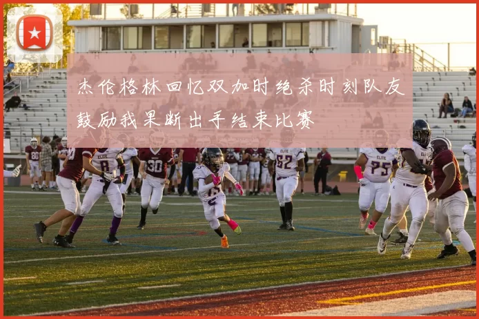 杰伦格林回忆双加时绝杀时刻队友鼓励我果断出手结束比赛