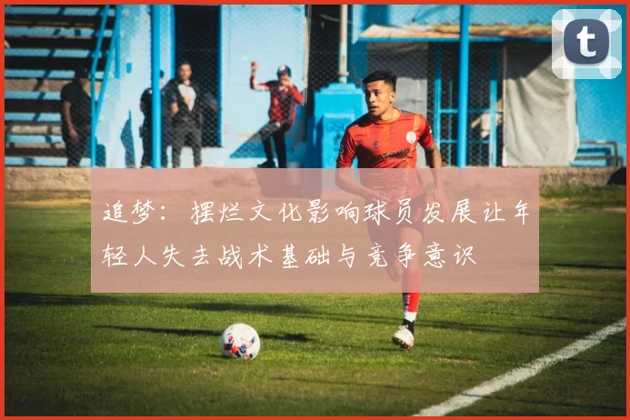 追梦：摆烂文化影响球员发展让年轻人失去战术基础与竞争意识