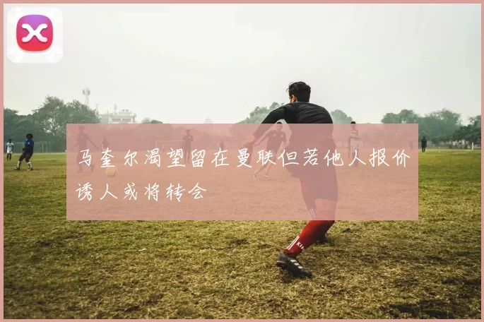 马奎尔渴望留在曼联但若他人报价诱人或将转会