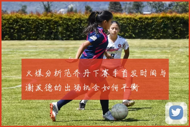 火媒分析范乔丹下赛季首发时间与谢泼德的出场机会如何平衡