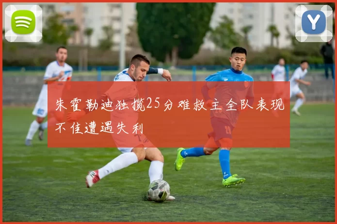 朱霍勒迪独揽25分难救主全队表现不佳遭遇失利