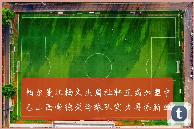 帕尔曼江杨文杰周祉轩正式加盟中乙山西崇德荣海球队实力再添新血