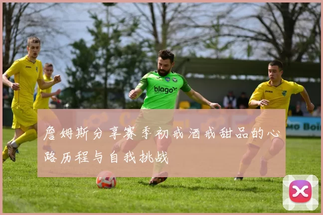 詹姆斯分享赛季初戒酒戒甜品的心路历程与自我挑战
