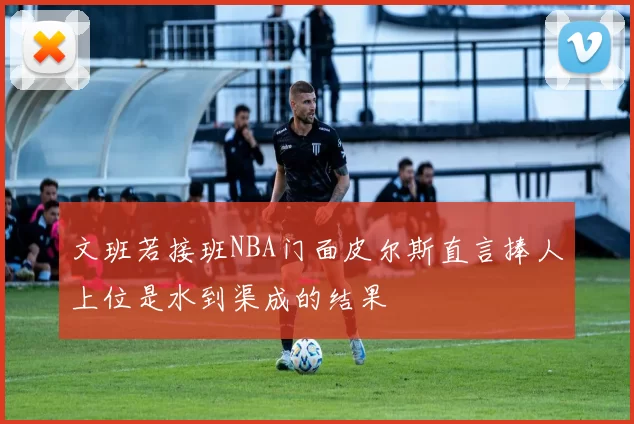 文班若接班NBA门面皮尔斯直言捧人上位是水到渠成的结果