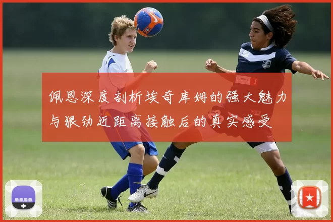 佩恩深度剖析埃奇库姆的强大魅力与狠劲近距离接触后的真实感受