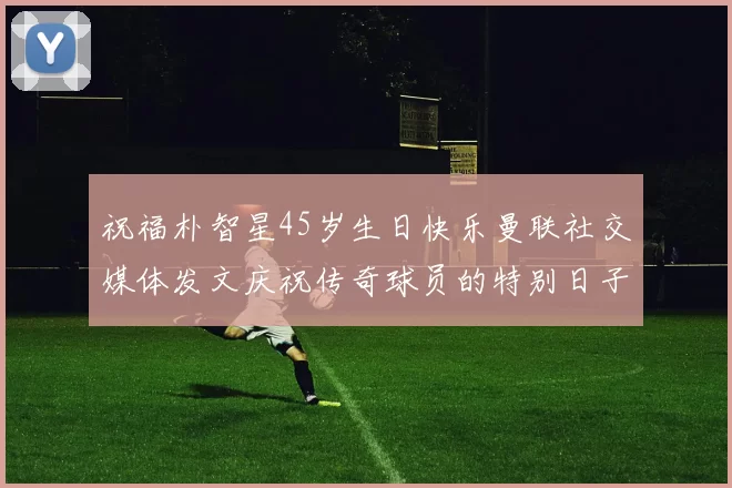 祝福朴智星45岁生日快乐曼联社交媒体发文庆祝传奇球员的特别日子