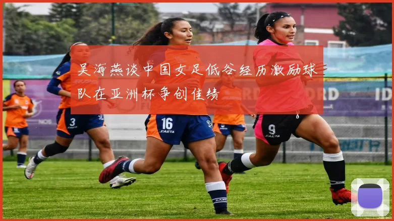 吴海燕谈中国女足低谷经历激励球队在亚洲杯争创佳绩