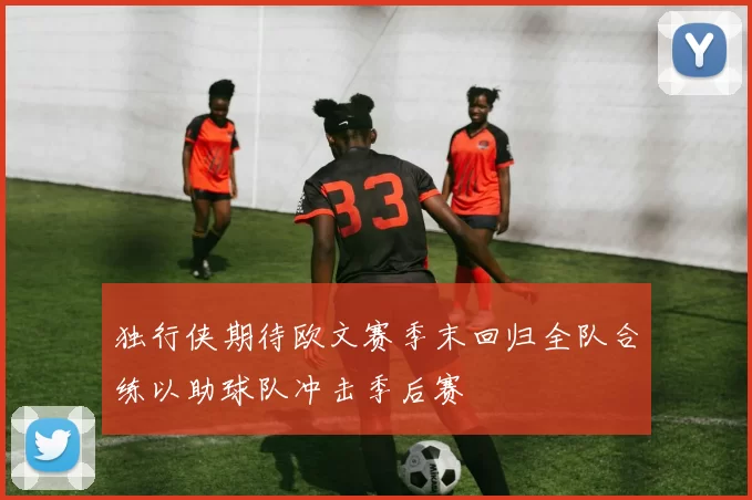 独行侠期待欧文赛季末回归全队合练以助球队冲击季后赛
