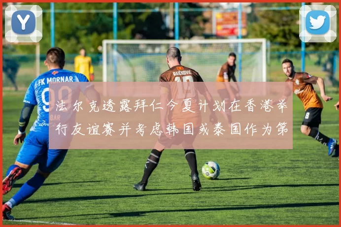 法尔克透露拜仁今夏计划在香港举行友谊赛并考虑韩国或泰国作为第二站