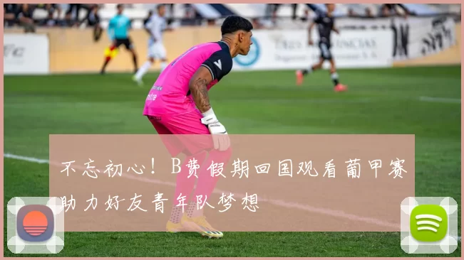 不忘初心！B费假期回国观看葡甲赛助力好友青年队梦想