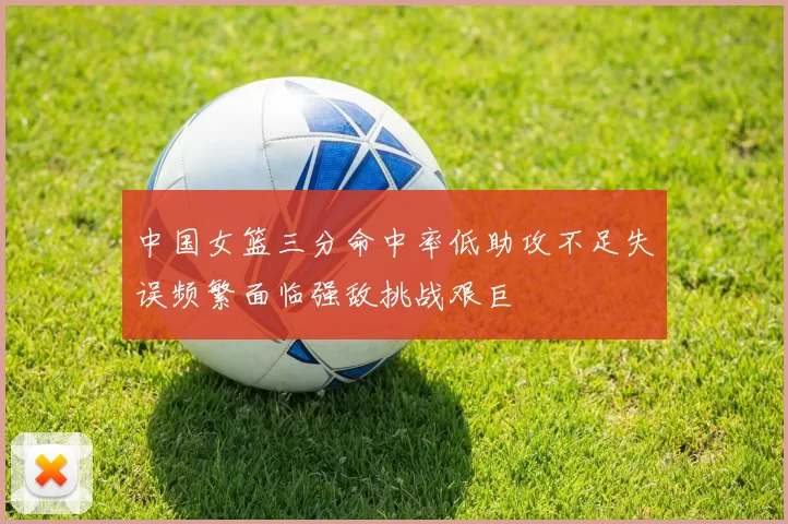 中国女篮三分命中率低助攻不足失误频繁面临强敌挑战艰巨