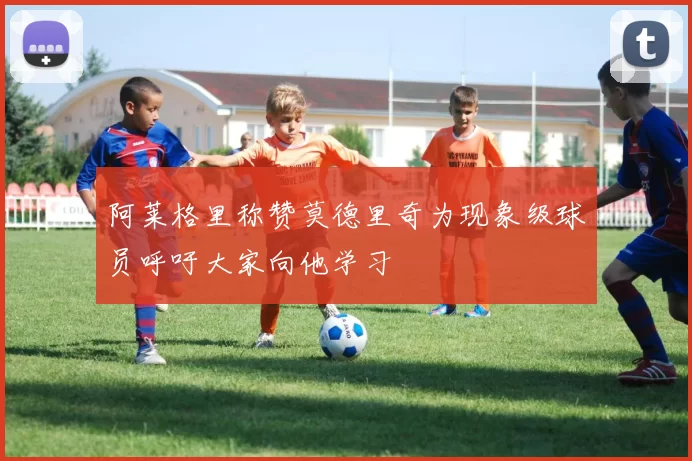 阿莱格里称赞莫德里奇为现象级球员呼吁大家向他学习
