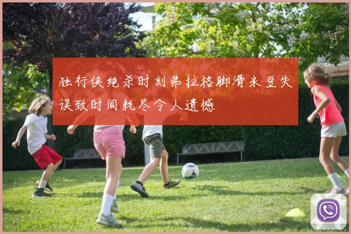 独行侠绝杀时刻弗拉格脚滑米豆失误致时间耗尽令人遗憾