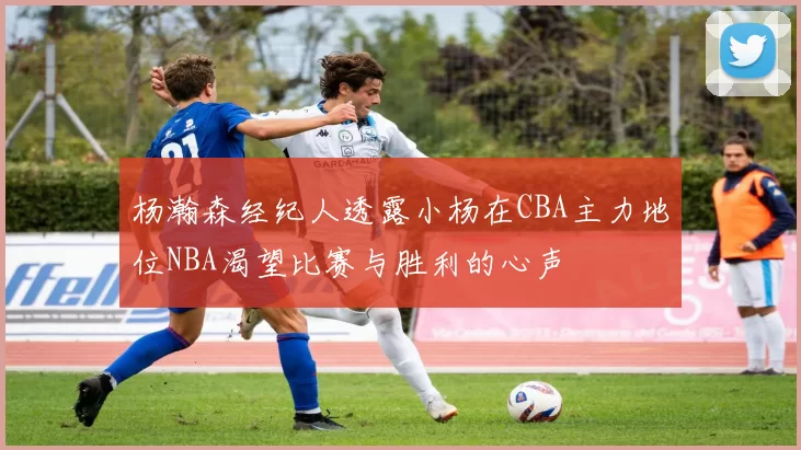 杨瀚森经纪人透露小杨在CBA主力地位NBA渴望比赛与胜利的心声