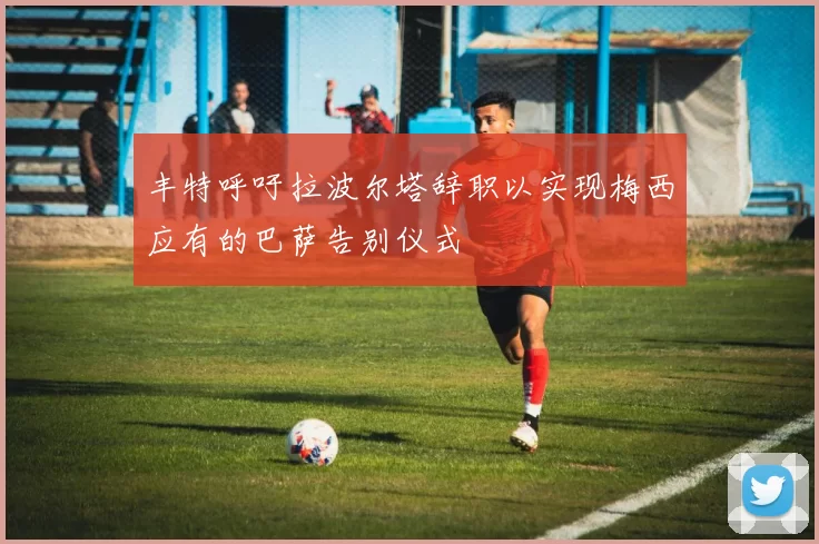 丰特呼吁拉波尔塔辞职以实现梅西应有的巴萨告别仪式